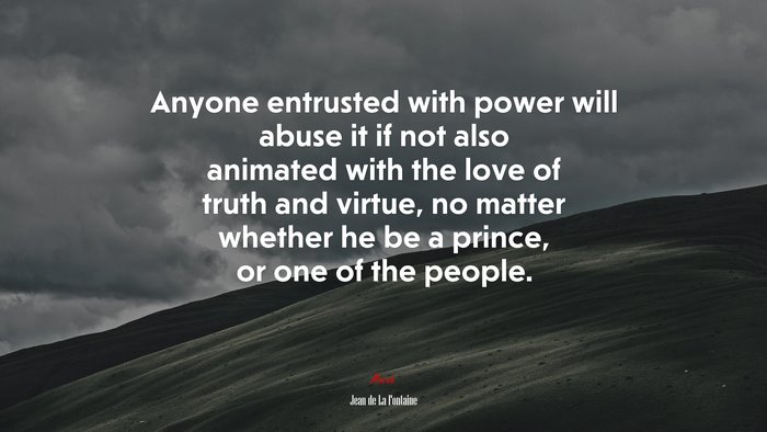 Anyone entrusted with power will abuse it if not also animated with the love of truth and virtue, no matter whether he be a prince, or one of the people. | Jean de La Fontaine quote