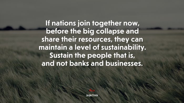 If nations join together now, before the big collapse and share their resources, they can maintain a level of sustainability. Sustain the people that is, and not banks and businesses. | Jacque Fresco quote