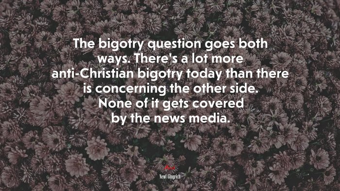 The bigotry question goes both ways. There’s a lot more anti-Christian bigotry today than there is concerning the other side. None of it gets covered by the news media. | Newt Gingrich quote