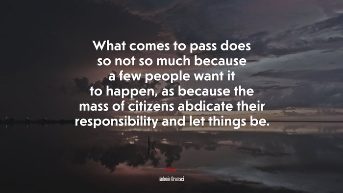 What comes to pass does so not so much because a few people want it to happen, as because the mass of citizens abdicate their responsibility and let things be. | Antonio Gramsci quote