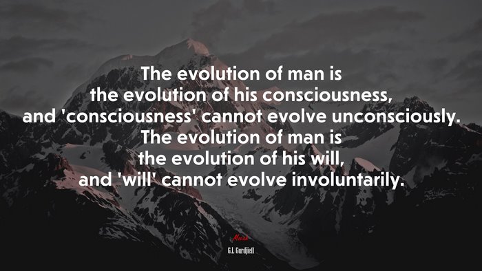The evolution of man is the evolution of his consciousness, and ‘consciousness’ cannot evolve unconsciously. The evolution of man is the evolution of his will, and ‘will’ cannot evolve involuntarily. | G.I. Gurdjieff quote