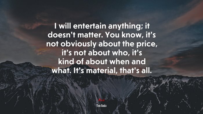 I will entertain anything; it doesn’t matter. You know, it’s not obviously about the price, it’s not about who, it’s kind of about when and what. It’s material, that’s all. | Tom Hanks quote