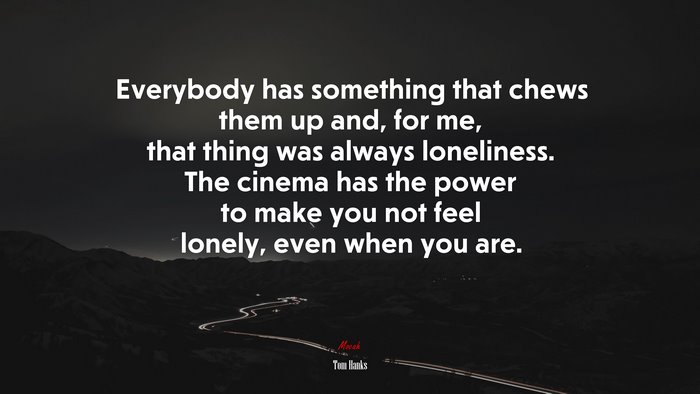 Everybody has something that chews them up and, for me, that thing was always loneliness. The cinema has the power to make you not feel lonely, even when you are. | Tom Hanks quote