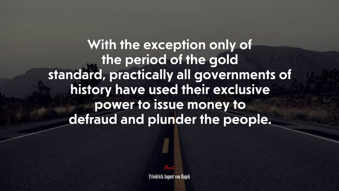 With the exception only of the period of the gold standard, practically all governments of history have used their exclusive power to issue money to defraud and plunder the people. | Friedrich August von Hayek quote