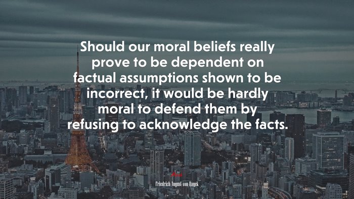 Should our moral beliefs really prove to be dependent on factual assumptions shown to be incorrect, it would be hardly moral to defend them by refusing to acknowledge the facts. | Friedrich August von Hayek quote
