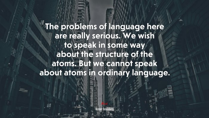 The problems of language here are really serious. We wish to speak in some way about the structure of the atoms. But we cannot speak about atoms in ordinary language. | Werner Heisenberg quote