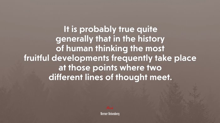 It is probably true quite generally that in the history of human thinking the most fruitful developments frequently take place at those points where two different lines of thought meet. | Werner Heisenberg quote