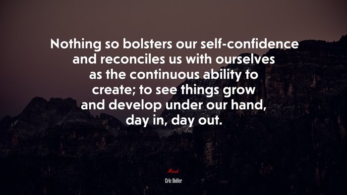 Nothing so bolsters our self-confidence and reconciles us with ourselves as the continuous ability to create; to see things grow and develop under our hand, day in, day out. | Eric Hoffer quote
