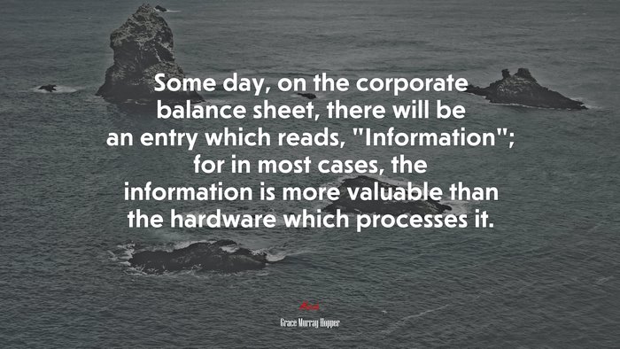 Some day, on the corporate balance sheet, there will be an entry which reads, “Information”; for in most cases, the information is more valuable than the hardware which processes it. | Grace Murray Hopper quote