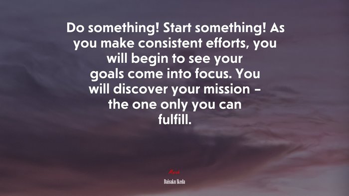 Do something! Start something! As you make consistent efforts, you will begin to see your goals come into focus. You will discover your mission – the one only you can fulfill. | Daisaku Ikeda quote