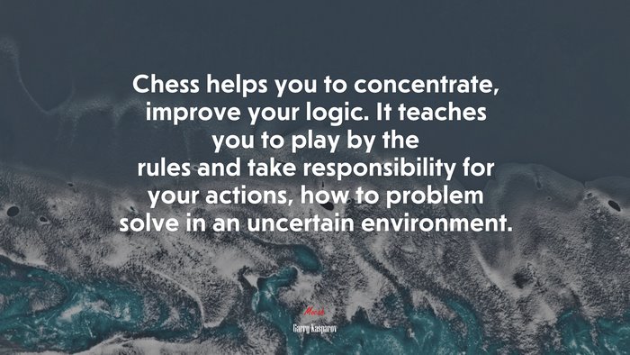 Chess helps you to concentrate, improve your logic. It teaches you to play by the rules and take responsibility for your actions, how to problem solve in an uncertain environment. | Garry Kasparov quote