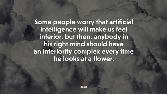 Some people worry that artificial intelligence will make us feel inferior, but then, anybody in his right mind should have an inferiority complex every time he looks at a flower. | Alan Kay quote