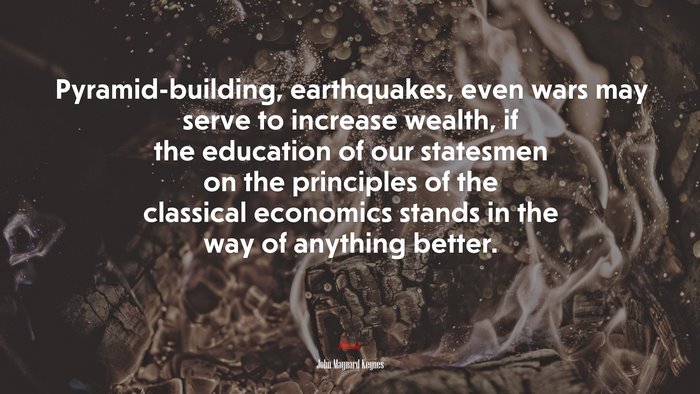 Pyramid-building, earthquakes, even wars may serve to increase wealth, if the education of our statesmen on the principles of the classical economics stands in the way of anything better. | John Maynard Keynes quote