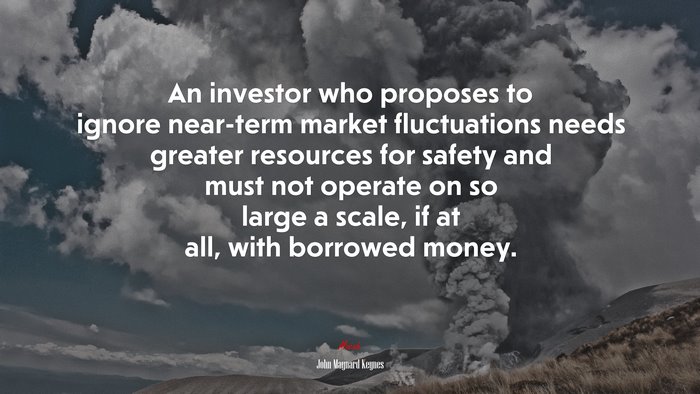 An investor who proposes to ignore near-term market fluctuations needs greater resources for safety and must not operate on so large a scale, if at all, with borrowed money. | John Maynard Keynes quote