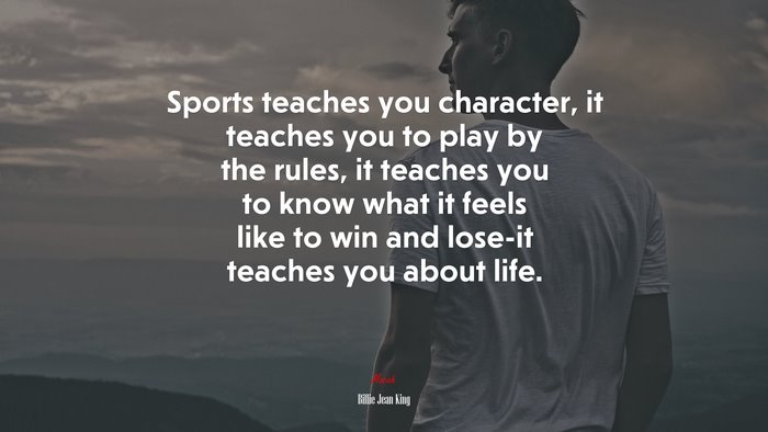 Sports teaches you character, it teaches you to play by the rules, it teaches you to know what it feels like to win and lose-it teaches you about life. | Billie Jean King quote