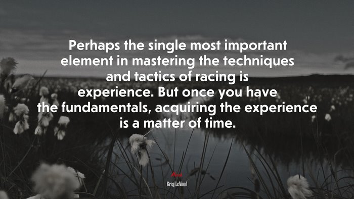 Perhaps the single most important element in mastering the techniques and tactics of racing is experience. But once you have the fundamentals, acquiring the experience is a matter of time. | Greg LeMond quote