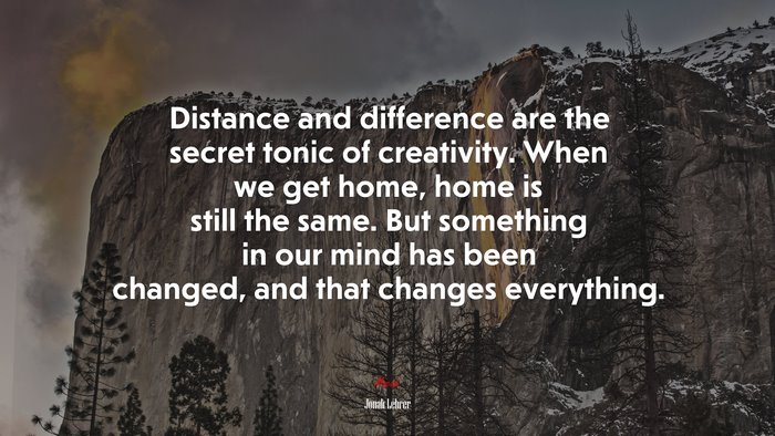Distance and difference are the secret tonic of creativity. When we get home, home is still the same. But something in our mind has been changed, and that changes everything. | Jonah Lehrer quote