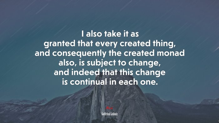 I also take it as granted that every created thing, and consequently the created monad also, is subject to change, and indeed that this change is continual in each one. | Gottfried Leibniz quote