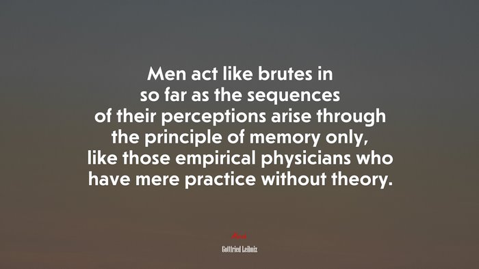 Men act like brutes in so far as the sequences of their perceptions arise through the principle of memory only, like those empirical physicians who have mere practice without theory. | Gottfried Leibniz quote