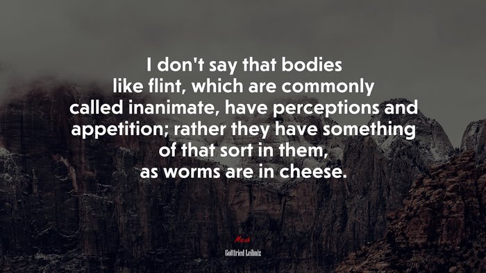 I don’t say that bodies like flint, which are commonly called inanimate, have perceptions and appetition; rather they have something of that sort in them, as worms are in cheese. | Gottfried Leibniz quote