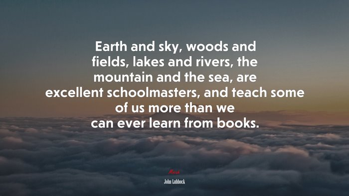 Earth and sky, woods and fields, lakes and rivers, the mountain and the sea, are excellent schoolmasters, and teach some of us more than we can ever learn from books. | John Lubbock quote