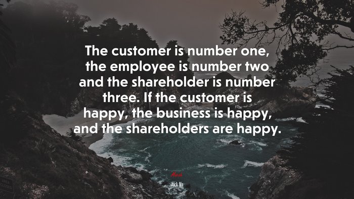 The customer is number one, the employee is number two and the shareholder is number three. If the customer is happy, the business is happy, and the shareholders are happy. | Jack Ma quote