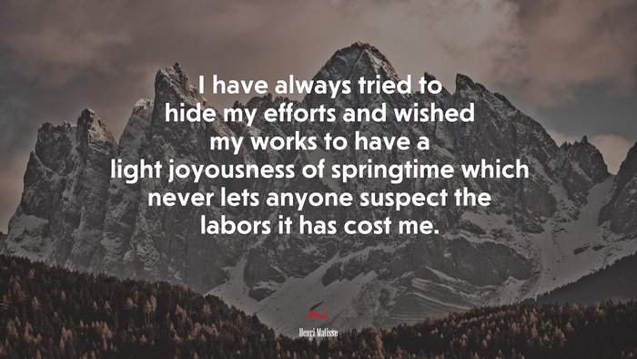 I have always tried to hide my efforts and wished my works to have a light joyousness of springtime which never lets anyone suspect the labors it has cost me. | Henri Matisse quote