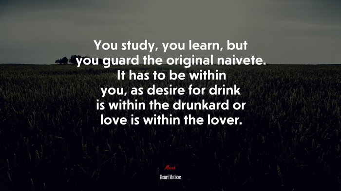 You study, you learn, but you guard the original naivete. It has to be within you, as desire for drink is within the drunkard or love is within the lover. | Henri Matisse quote