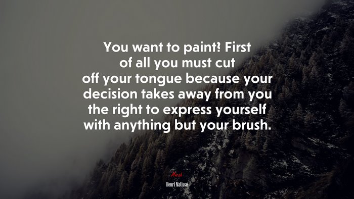 You want to paint? First of all you must cut off your tongue because your decision takes away from you the right to express yourself with anything but your brush. | Henri Matisse quote