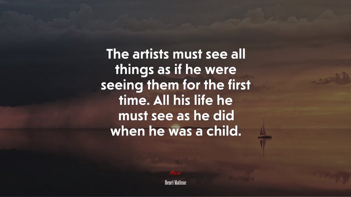 The artists must see all things as if he were seeing them for the first time. All his life he must see as he did when he was a child. | Henri Matisse quote