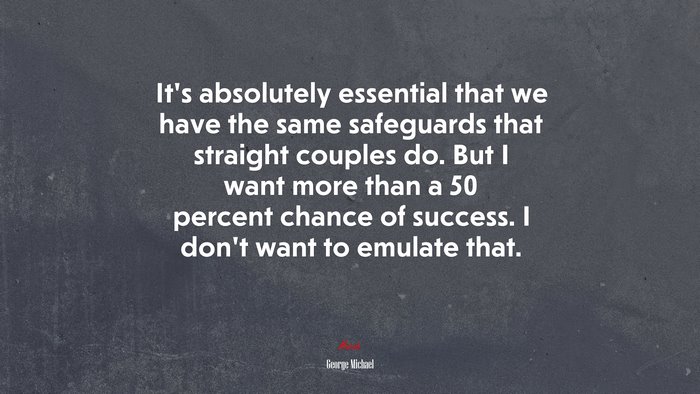 It’s absolutely essential that we have the same safeguards that straight couples do. But I want more than a 50 percent chance of success. I don’t want to emulate that. | George Michael quote