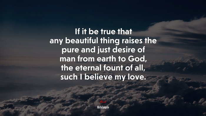 If it be true that any beautiful thing raises the pure and just desire of man from earth to God, the eternal fount of all, such I believe my love. | Michelangelo quote
