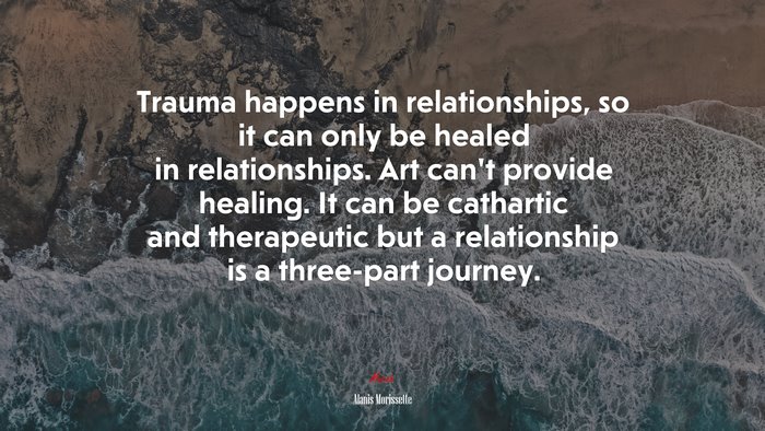 Trauma happens in relationships, so it can only be healed in relationships. Art can’t provide healing. It can be cathartic and therapeutic but a relationship is a three-part journey. | Alanis Morissette quote