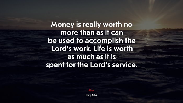 Money is really worth no more than as it can be used to accomplish the Lord’s work. Life is worth as much as it is spent for the Lord’s service. | George Müller quote