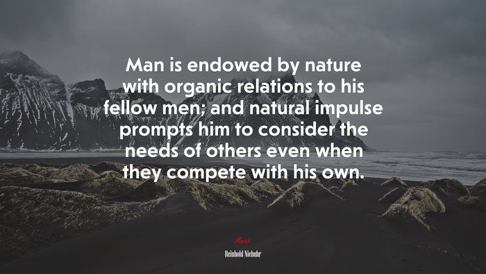 Man is endowed by nature with organic relations to his fellow men; and natural impulse prompts him to consider the needs of others even when they compete with his own. | Reinhold Niebuhr quote