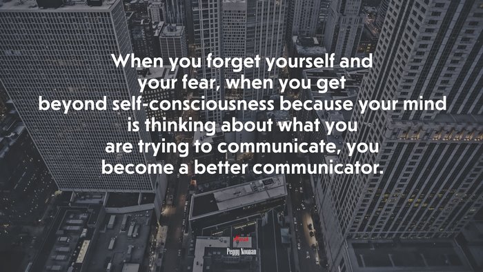 When you forget yourself and your fear, when you get beyond self-consciousness because your mind is thinking about what you are trying to communicate, you become a better communicator. | Peggy Noonan quote