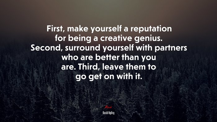 First, make yourself a reputation for being a creative genius. Second, surround yourself with partners who are better than you are. Third, leave them to go get on with it. | David Ogilvy quote