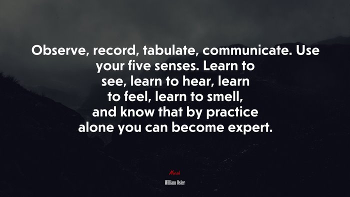 Observe, record, tabulate, communicate. Use your five senses. Learn to see, learn to hear, learn to feel, learn to smell, and know that by practice alone you can become expert. | William Osler quote
