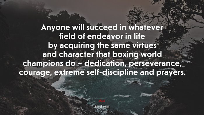 Anyone will succeed in whatever field of endeavor in life by acquiring the same virtues and character that boxing world champions do – dedication, perseverance, courage, extreme self-discipline and prayers. | Manny Pacquiao quote