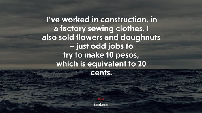 I’ve worked in construction, in a factory sewing clothes. I also sold flowers and doughnuts – just odd jobs to try to make 10 pesos, which is equivalent to 20 cents. | Manny Pacquiao quote