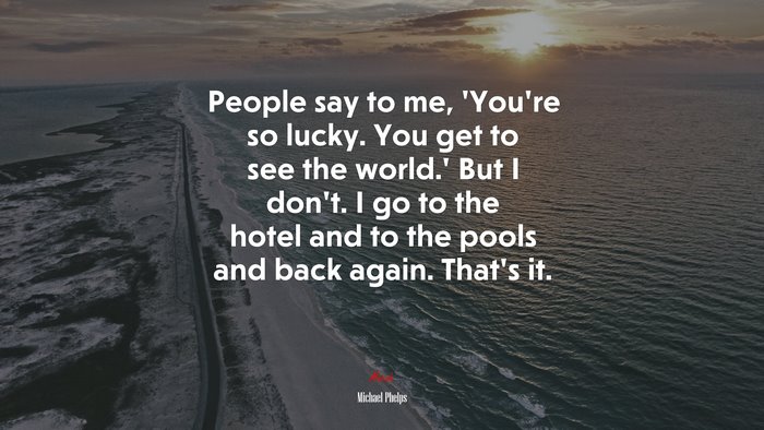 People say to me, ‘You’re so lucky. You get to see the world.’ But I don’t. I go to the hotel and to the pools and back again. That’s it. | Michael Phelps quote
