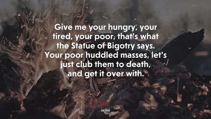 Give me your hungry, your tired, your poor, that’s what the Statue of Bigotry says. Your poor huddled masses, let’s just club them to death, and get it over with. | Lou Reed quote