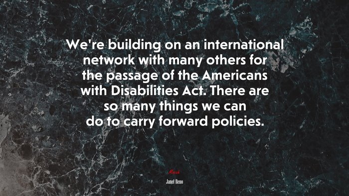 We’re building on an international network with many others for the passage of the Americans with Disabilities Act. There are so many things we can do to carry forward policies. | Janet Reno quote