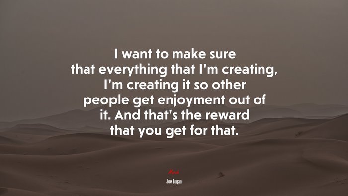 I want to make sure that everything that I’m creating, I’m creating it so other people get enjoyment out of it. And that’s the reward that you get for that. | Joe Rogan quote