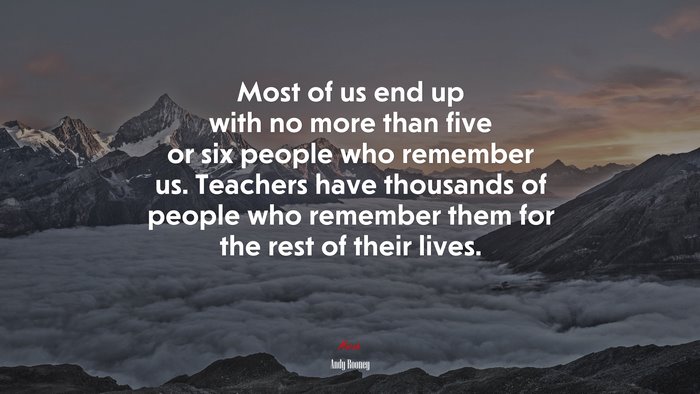 Most of us end up with no more than five or six people who remember us. Teachers have thousands of people who remember them for the rest of their lives. | Andy Rooney quote