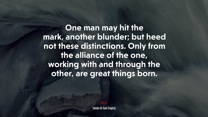One man may hit the mark, another blunder; but heed not these distinctions. Only from the alliance of the one, working with and through the other, are great things born. | Antoine de Saint-Exupéry quote