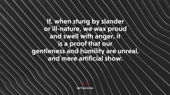 If, when stung by slander or ill-nature, we wax proud and swell with anger, it is a proof that our gentleness and humility are unreal, and mere artificial show. | Saint Francis de Sales quote