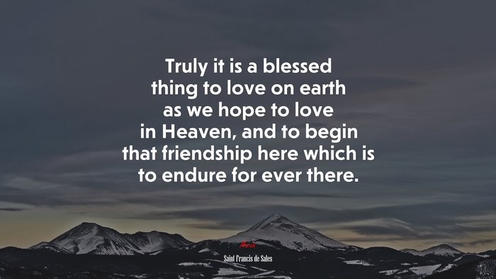 Truly it is a blessed thing to love on earth as we hope to love in Heaven, and to begin that friendship here which is to endure for ever there. | Saint Francis de Sales quote
