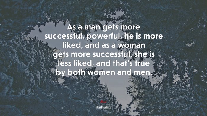 As a man gets more successful, powerful, he is more liked, and as a woman gets more successful, she is less liked, and that’s true by both women and men. | Sheryl Sandberg quote