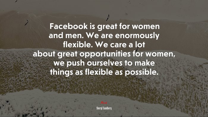Facebook is great for women and men. We are enormously flexible. We care a lot about great opportunities for women, we push ourselves to make things as flexible as possible. | Sheryl Sandberg quote